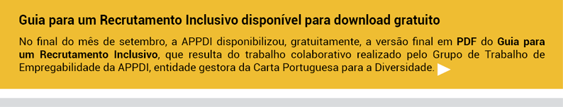 Guia para um Recrutamento Inclusivo disponível para download gratuito.
No final do mês de setembro, a APPDI disponibilizou, gratuitamente, a versão final em PDF do Guia para um Recrutamento Inclusivo, que resulta do trabalho colaborativo realizado pelo Grupo de Trabalho de Empregabilidade da APPDI, entidade gestora da Carta Portuguesa para a Diversidade.