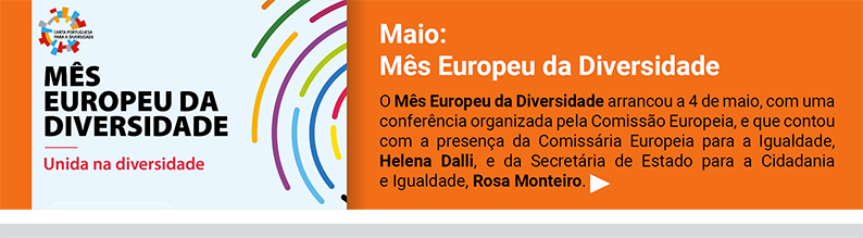 Maio: Mês Europeu da Diversidade. 
O Mês Europeu da Diversidade arrancou a 4 de maio, com uma conferência organizada pela Comissão Europeia, e que contou com a presença da Comissária Europeia para a Igualdade, Helena Dalli, e da Secretária de Estado para a Cidadania 
e Igualdade, Rosa Monteiro.
