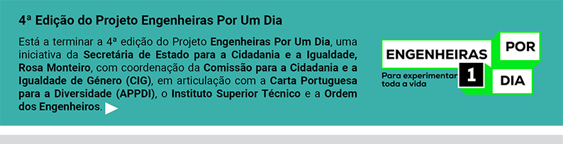 4ª Edição do Projeto Engenheiras Por Um Dia. 
			Está a terminar a 4ª edição do Projeto Engenheiras Por Um Dia, uma iniciativa da Secretária de Estado para a Cidadania e a Igualdade, Rosa Monteiro, com coordenação da Comissão para a Cidadania e a Igualdade de Género (CIG), em articulação com a Carta Portuguesa para a Diversidade (APPDI), o Instituto Superior Técnico e a Ordem dos Engenheiros.